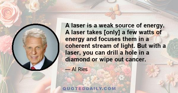 A laser is a weak source of energy. A laser takes [only] a few watts of energy and focuses them in a coherent stream of light. But with a laser, you can drill a hole in a diamond or wipe out cancer.