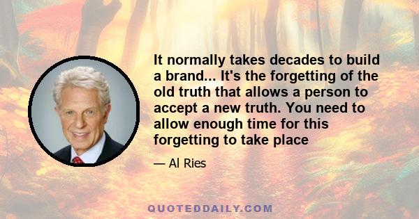 It normally takes decades to build a brand... It's the forgetting of the old truth that allows a person to accept a new truth. You need to allow enough time for this forgetting to take place