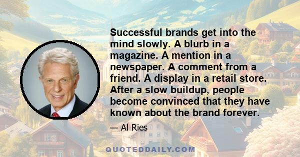 Successful brands get into the mind slowly. A blurb in a magazine. A mention in a newspaper. A comment from a friend. A display in a retail store. After a slow buildup, people become convinced that they have known about 