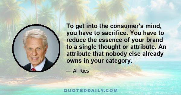 To get into the consumer's mind, you have to sacrifice. You have to reduce the essence of your brand to a single thought or attribute. An attribute that nobody else already owns in your category.