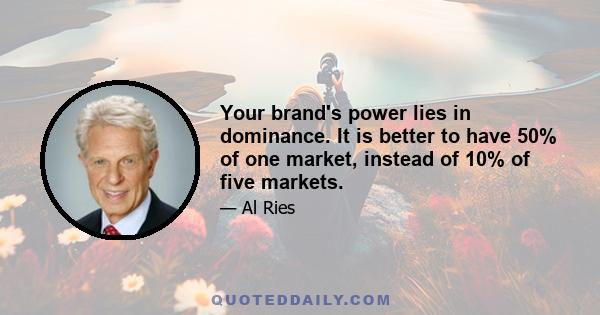 Your brand's power lies in dominance. It is better to have 50% of one market, instead of 10% of five markets.