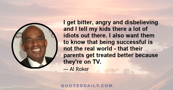 I get bitter, angry and disbelieving and I tell my kids there a lot of idiots out there. I also want them to know that being successful is not the real world - that their parents get treated better because they're on TV.