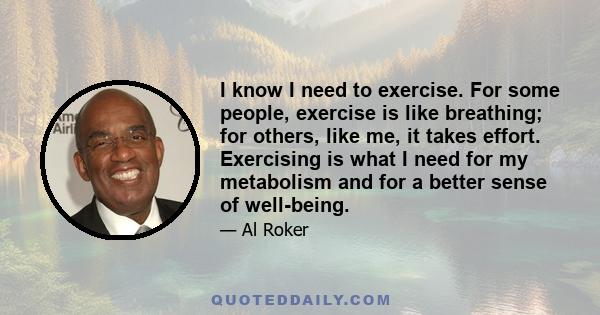 I know I need to exercise. For some people, exercise is like breathing; for others, like me, it takes effort. Exercising is what I need for my metabolism and for a better sense of well-being.