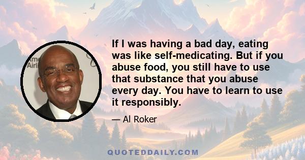 If I was having a bad day, eating was like self-medicating. But if you abuse food, you still have to use that substance that you abuse every day. You have to learn to use it responsibly.