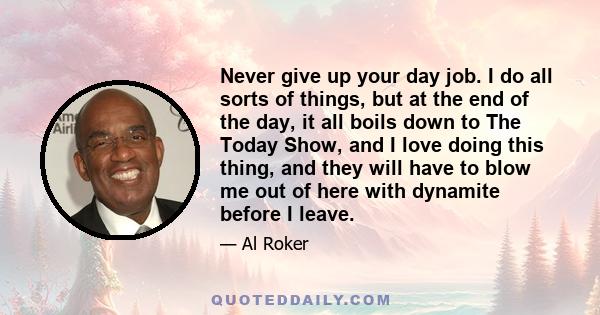 Never give up your day job. I do all sorts of things, but at the end of the day, it all boils down to The Today Show, and I love doing this thing, and they will have to blow me out of here with dynamite before I leave.