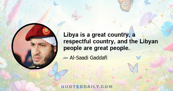 Libya is a great country, a respectful country, and the Libyan people are great people.