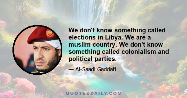 We don't know something called elections in Libya. We are a muslim country. We don't know something called colonialism and political parties.