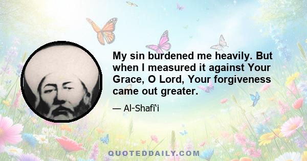 My sin burdened me heavily. But when I measured it against Your Grace, O Lord, Your forgiveness came out greater.