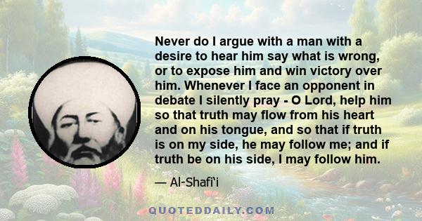 Never do I argue with a man with a desire to hear him say what is wrong, or to expose him and win victory over him. Whenever I face an opponent in debate I silently pray - O Lord, help him so that truth may flow from