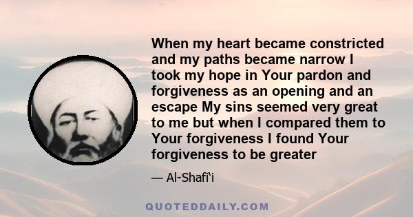 When my heart became constricted and my paths became narrow I took my hope in Your pardon and forgiveness as an opening and an escape My sins seemed very great to me but when I compared them to Your forgiveness I found