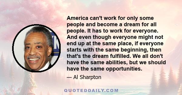 America can't work for only some people and become a dream for all people. It has to work for everyone. And even though everyone might not end up at the same place, if everyone starts with the same beginning, then