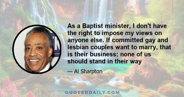 As a Baptist minister, I don't have the right to impose my views on anyone else. If committed gay and lesbian couples want to marry, that is their business; none of us should stand in their way