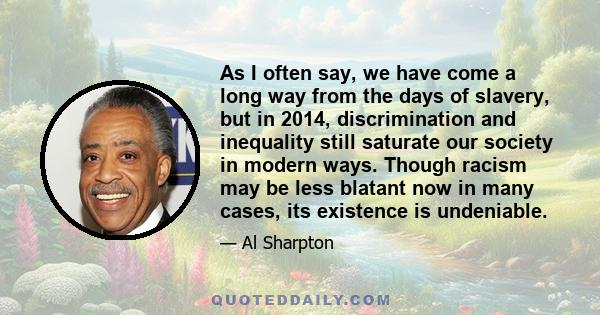 As I often say, we have come a long way from the days of slavery, but in 2014, discrimination and inequality still saturate our society in modern ways. Though racism may be less blatant now in many cases, its existence