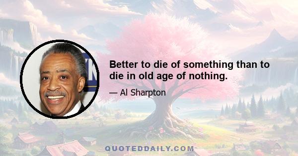 Better to die of something than to die in old age of nothing.