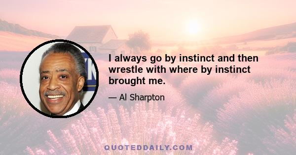 I always go by instinct and then wrestle with where by instinct brought me.