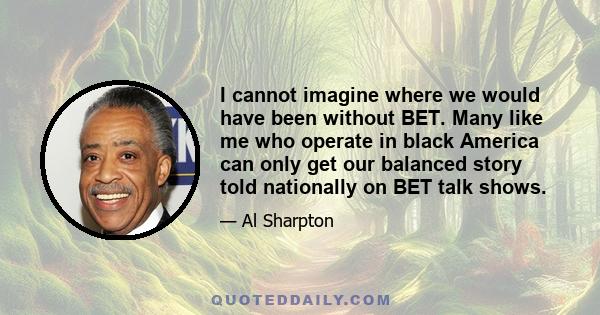 I cannot imagine where we would have been without BET. Many like me who operate in black America can only get our balanced story told nationally on BET talk shows.