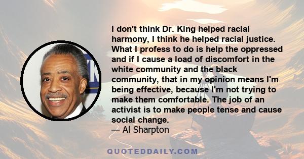 I don't think Dr. King helped racial harmony, I think he helped racial justice. What I profess to do is help the oppressed and if I cause a load of discomfort in the white community and the black community, that in my