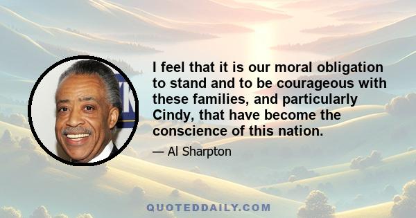 I feel that it is our moral obligation to stand and to be courageous with these families, and particularly Cindy, that have become the conscience of this nation.