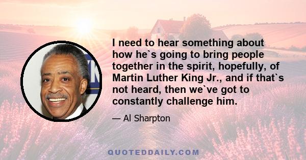 I need to hear something about how he`s going to bring people together in the spirit, hopefully, of Martin Luther King Jr., and if that`s not heard, then we`ve got to constantly challenge him.