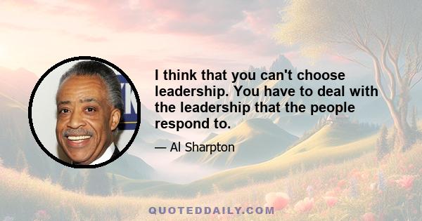 I think that you can't choose leadership. You have to deal with the leadership that the people respond to.