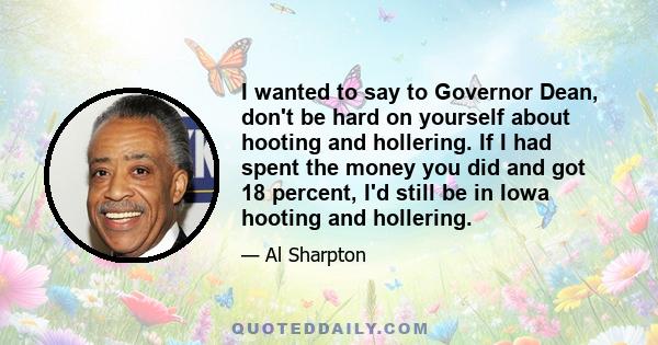 I wanted to say to Governor Dean, don't be hard on yourself about hooting and hollering. If I had spent the money you did and got 18 percent, I'd still be in Iowa hooting and hollering.