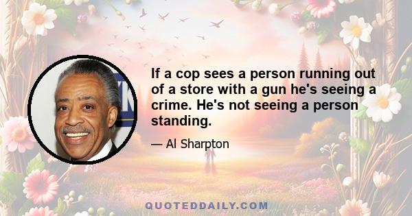 If a cop sees a person running out of a store with a gun he's seeing a crime. He's not seeing a person standing.