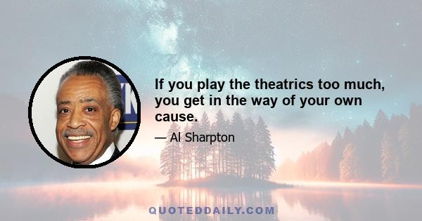 If you play the theatrics too much, you get in the way of your own cause.