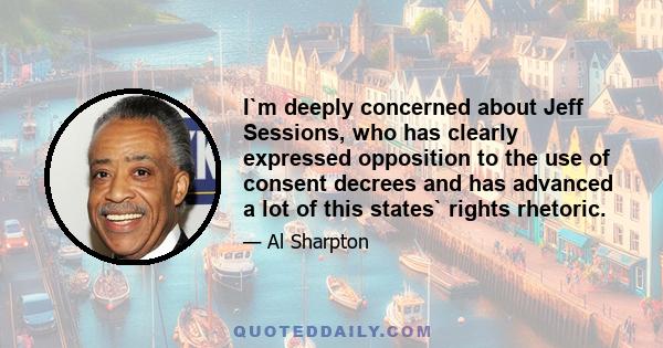 I`m deeply concerned about Jeff Sessions, who has clearly expressed opposition to the use of consent decrees and has advanced a lot of this states` rights rhetoric.