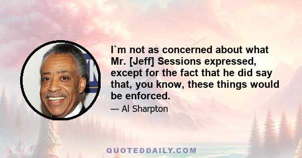 I`m not as concerned about what Mr. [Jeff] Sessions expressed, except for the fact that he did say that, you know, these things would be enforced.