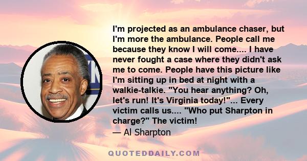 I'm projected as an ambulance chaser, but I'm more the ambulance. People call me because they know I will come.... I have never fought a case where they didn't ask me to come. People have this picture like I'm sitting