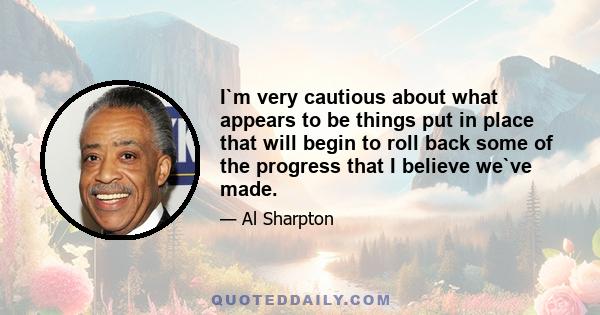 I`m very cautious about what appears to be things put in place that will begin to roll back some of the progress that I believe we`ve made.