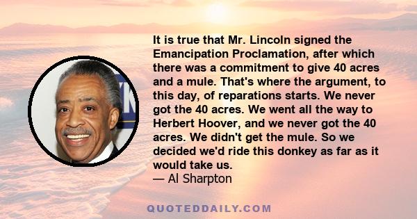 It is true that Mr. Lincoln signed the Emancipation Proclamation, after which there was a commitment to give 40 acres and a mule. That's where the argument, to this day, of reparations starts. We never got the 40 acres. 