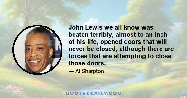 John Lewis we all know was beaten terribly, almost to an inch of his life, opened doors that will never be closed, although there are forces that are attempting to close those doors.