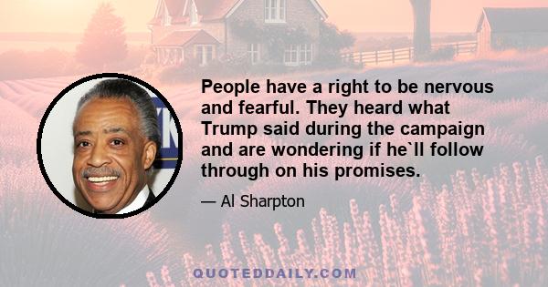 People have a right to be nervous and fearful. They heard what Trump said during the campaign and are wondering if he`ll follow through on his promises.