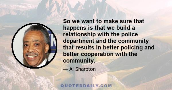 So we want to make sure that happens is that we build a relationship with the police department and the community that results in better policing and better cooperation with the community.