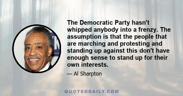 The Democratic Party hasn't whipped anybody into a frenzy. The assumption is that the people that are marching and protesting and standing up against this don't have enough sense to stand up for their own interests.