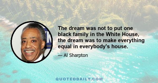 The dream was not to put one black family in the White House, the dream was to make everything equal in everybody's house.