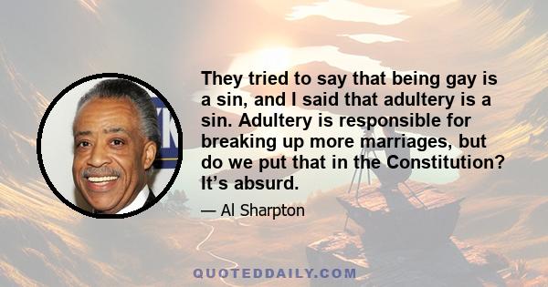 They tried to say that being gay is a sin, and I said that adultery is a sin. Adultery is responsible for breaking up more marriages, but do we put that in the Constitution? It’s absurd.