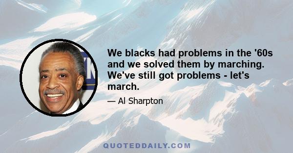 We blacks had problems in the '60s and we solved them by marching. We've still got problems - let's march.