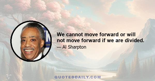 We cannot move forward or will not move forward if we are divided.