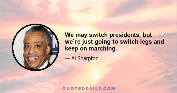 We may switch presidents, but we`re just going to switch legs and keep on marching.