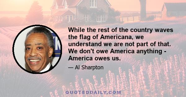 While the rest of the country waves the flag of Americana, we understand we are not part of that. We don't owe America anything - America owes us.