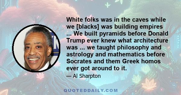 White folks was in the caves while we [blacks] was building empires ... We built pyramids before Donald Trump ever knew what architecture was ... we taught philosophy and astrology and mathematics before Socrates and