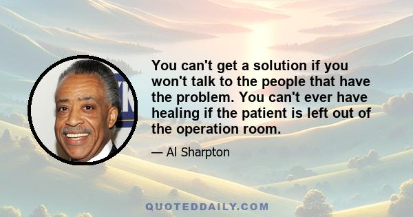 You can't get a solution if you won't talk to the people that have the problem. You can't ever have healing if the patient is left out of the operation room.