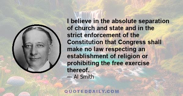 I believe in the absolute separation of church and state and in the strict enforcement of the Constitution that Congress shall make no law respecting an establishment of religion or prohibiting the free exercise thereof.