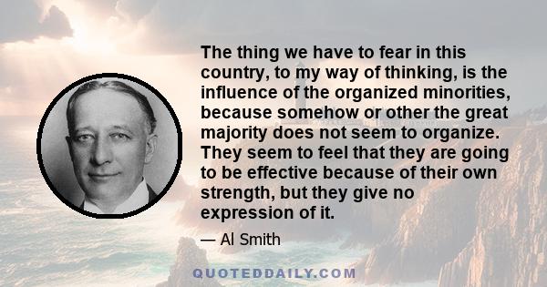 The thing we have to fear in this country, to my way of thinking, is the influence of the organized minorities, because somehow or other the great majority does not seem to organize. They seem to feel that they are