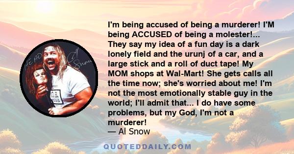 I'm being accused of being a murderer! I'M being ACCUSED of being a molester!... They say my idea of a fun day is a dark lonely field and the urunj of a car, and a large stick and a roll of duct tape! My MOM shops at