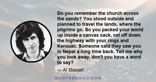 Do you remember the church across the sands? You stood outside and planned to travel the lands, where the pilgrims go. So you packed your world up inside a canvas sack, set off down the highway with your rings and