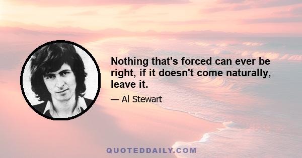 Nothing that's forced can ever be right, if it doesn't come naturally, leave it.