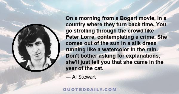 On a morning from a Bogart movie, in a country where they turn back time. You go strolling through the crowd like Peter Lorre, contemplating a crime. She comes out of the sun in a silk dress running like a watercolor in 